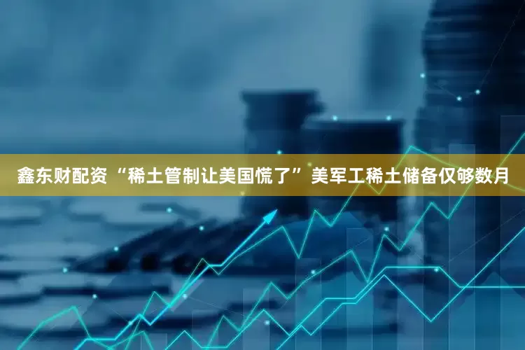 鑫东财配资 “稀土管制让美国慌了” 美军工稀土储备仅够数月