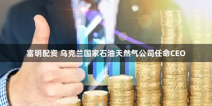 富明配资 乌克兰国家石油天然气公司任命CEO