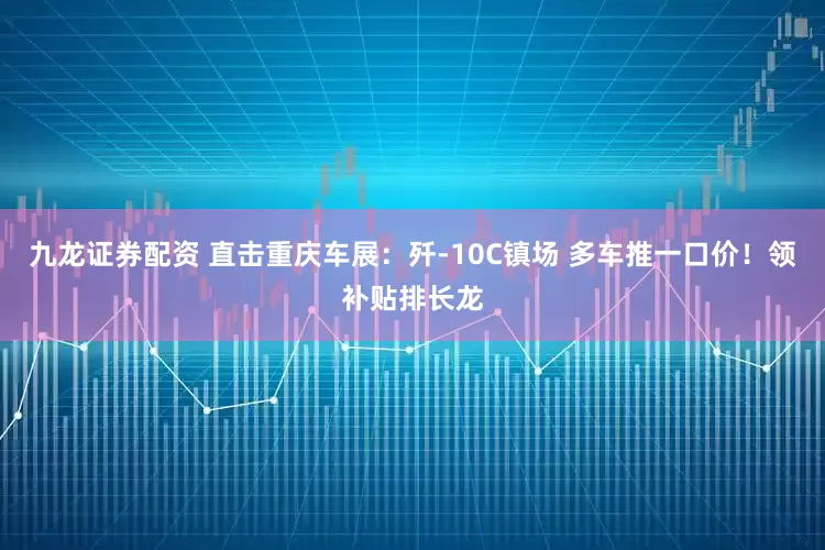 九龙证券配资 直击重庆车展：歼-10C镇场 多车推一口价！领补贴排长龙