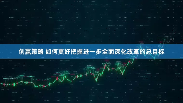 创赢策略 如何更好把握进一步全面深化改革的总目标