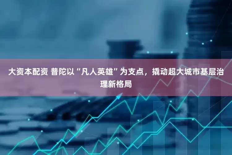 大资本配资 普陀以“凡人英雄”为支点，撬动超大城市基层治理新格局