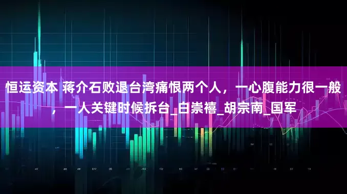 恒运资本 蒋介石败退台湾痛恨两个人，一心腹能力很一般，一人关键时候拆台_白崇禧_胡宗南_国军