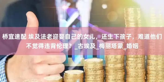 桥宜速配 埃及法老迎娶自己的女儿，还生下孩子，难道他们不觉得违背伦理？_古埃及_梅丽塔蒙_婚姻