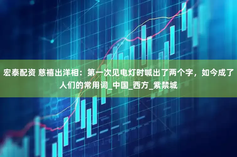 宏泰配资 慈禧出洋相：第一次见电灯时喊出了两个字，如今成了人们的常用词_中国_西方_紫禁城