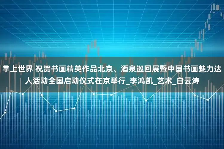 掌上世界 祝贺书画精英作品北京、酒泉巡回展暨中国书画魅力达人活动全国启动仪式在京举行_李鸿凯_艺术_白云涛