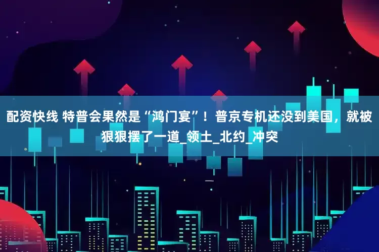 配资快线 特普会果然是“鸿门宴”！普京专机还没到美国，就被狠狠摆了一道_领土_北约_冲突