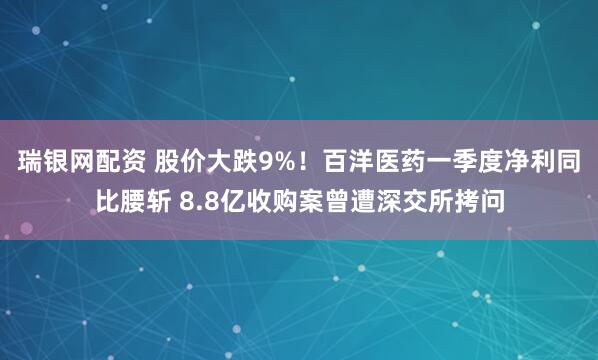 瑞银网配资 股价大跌9%！百洋医药一季度净利同比腰斩 8.8亿收购案曾遭深交所拷问