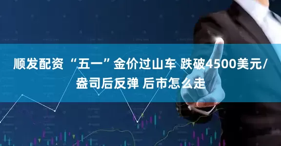 顺发配资 “五一”金价过山车 跌破4500美元/盎司后反弹 后市怎么走