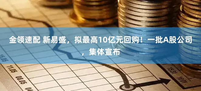 金领速配 新易盛，拟最高10亿元回购！一批A股公司，集体宣布